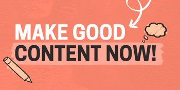 Make good content now!